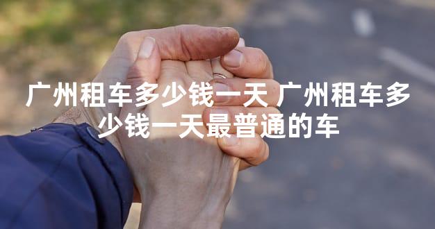 广州租车多少钱一天 广州租车多少钱一天最普通的车